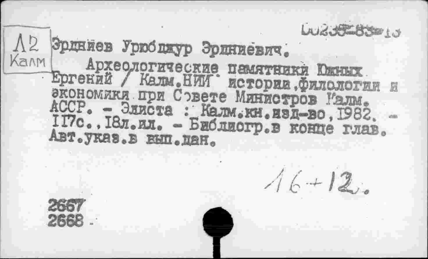 ﻿■А& Эрднйев Урюбдкур Эрдниевич. Археологические Ергений / Калм.НЖ*
огические памятники Южных экономики npï:cÔB«e'Œ^?Œ" “ TWr’	:гК?лм-кн-язл-ао.І982. -
117С. , І8Л.ИЛ. - Библиогр.в конце глав» Авт.указ.в вып.дан.

2G67
2668-